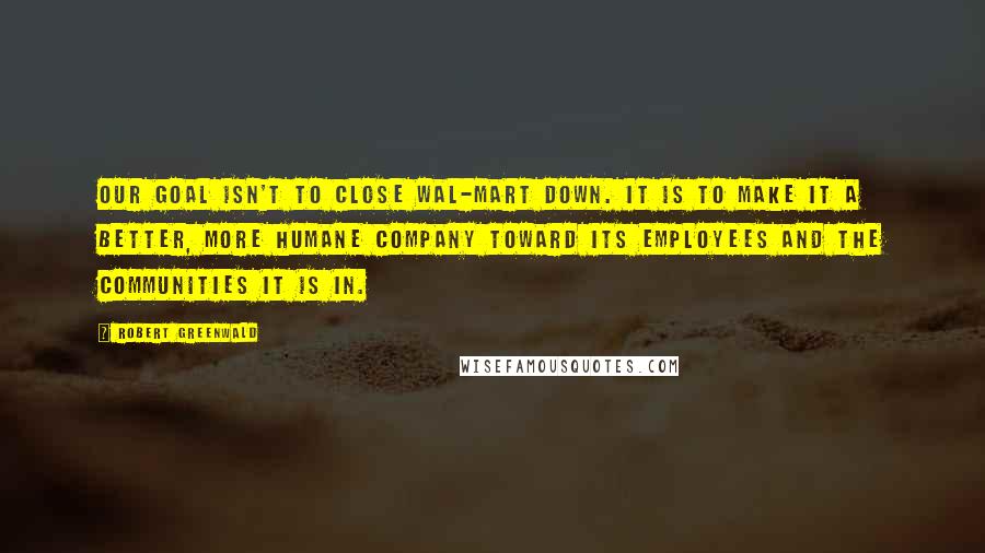 Robert Greenwald Quotes: Our goal isn't to close Wal-Mart down. It is to make it a better, more humane company toward its employees and the communities it is in.