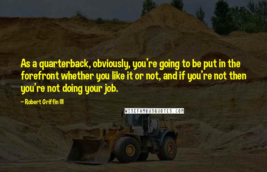 Robert Griffin III Quotes: As a quarterback, obviously, you're going to be put in the forefront whether you like it or not, and if you're not then you're not doing your job.