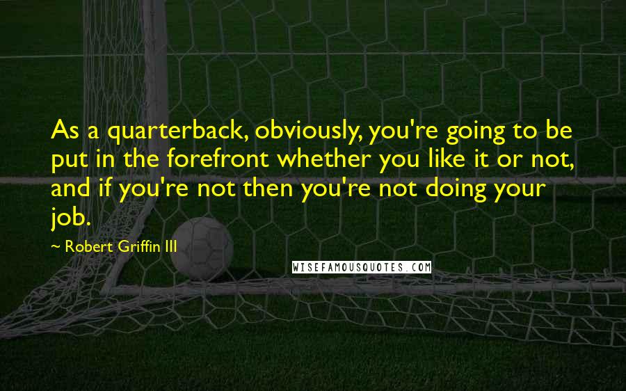 Robert Griffin III Quotes: As a quarterback, obviously, you're going to be put in the forefront whether you like it or not, and if you're not then you're not doing your job.
