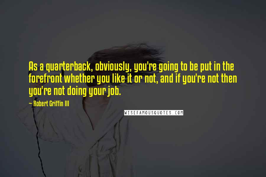 Robert Griffin III Quotes: As a quarterback, obviously, you're going to be put in the forefront whether you like it or not, and if you're not then you're not doing your job.