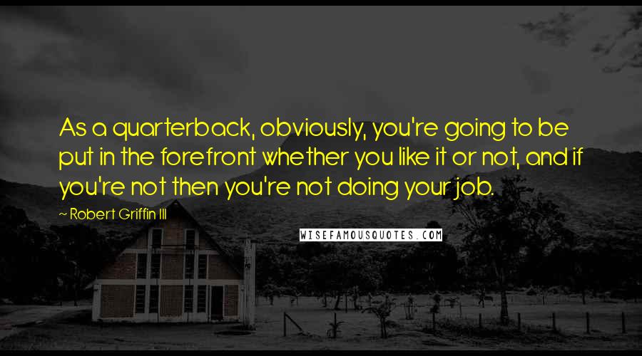 Robert Griffin III Quotes: As a quarterback, obviously, you're going to be put in the forefront whether you like it or not, and if you're not then you're not doing your job.