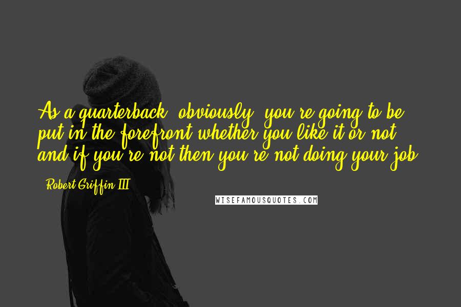 Robert Griffin III Quotes: As a quarterback, obviously, you're going to be put in the forefront whether you like it or not, and if you're not then you're not doing your job.