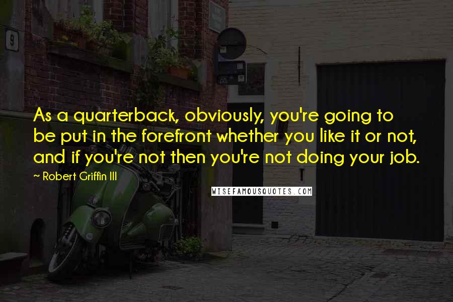 Robert Griffin III Quotes: As a quarterback, obviously, you're going to be put in the forefront whether you like it or not, and if you're not then you're not doing your job.