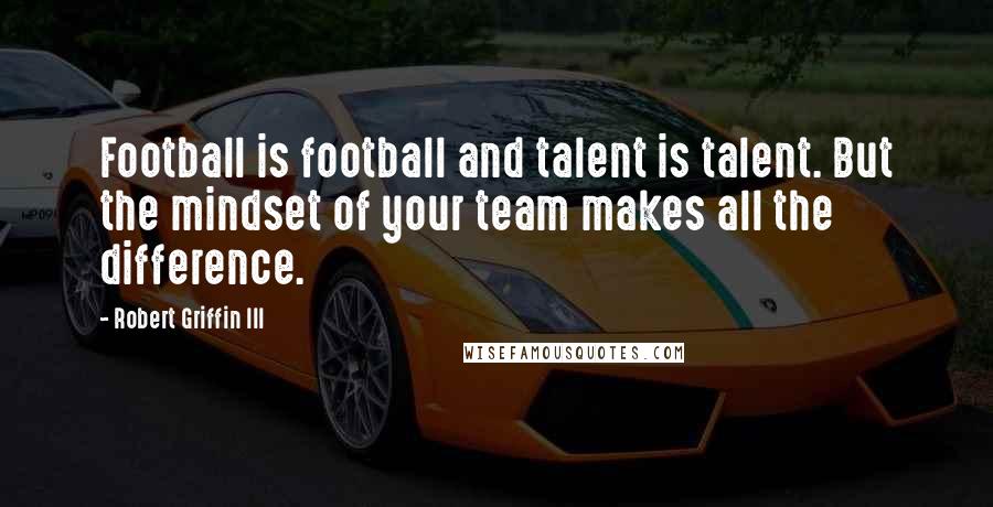 Robert Griffin III Quotes: Football is football and talent is talent. But the mindset of your team makes all the difference.