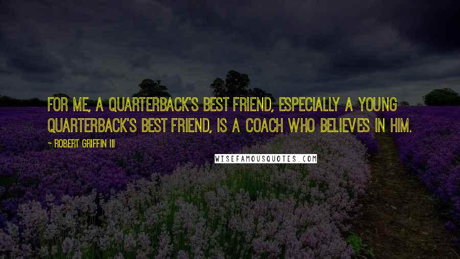 Robert Griffin III Quotes: For me, a quarterback's best friend, especially a young quarterback's best friend, is a coach who believes in him.