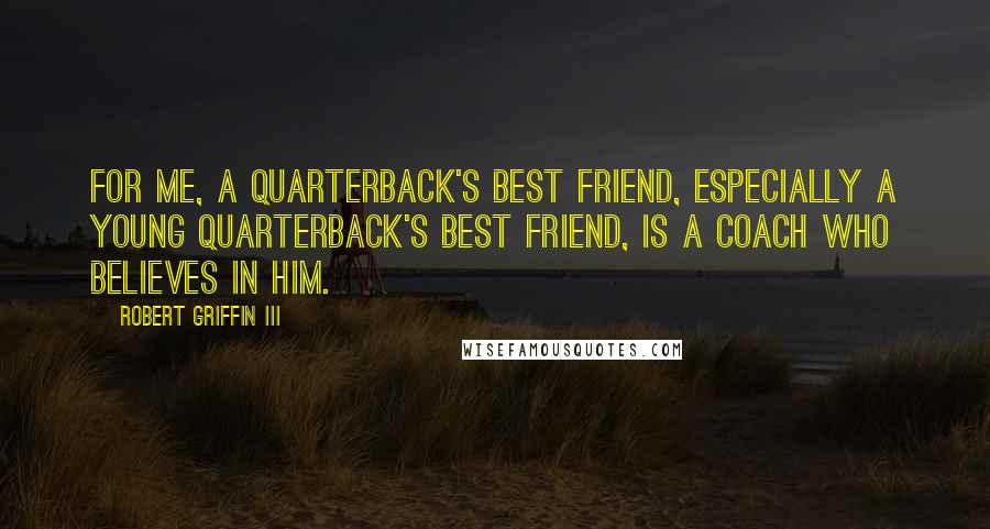 Robert Griffin III Quotes: For me, a quarterback's best friend, especially a young quarterback's best friend, is a coach who believes in him.