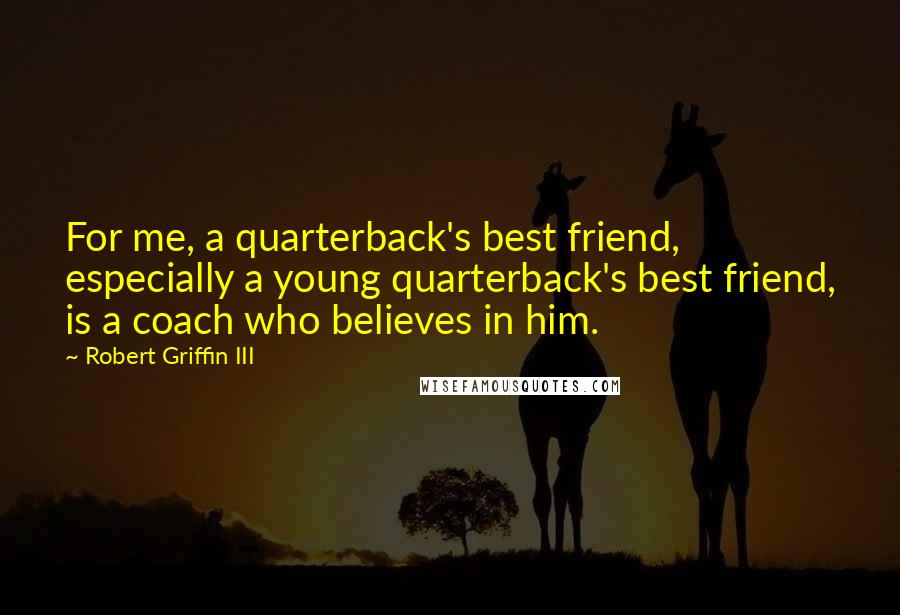 Robert Griffin III Quotes: For me, a quarterback's best friend, especially a young quarterback's best friend, is a coach who believes in him.