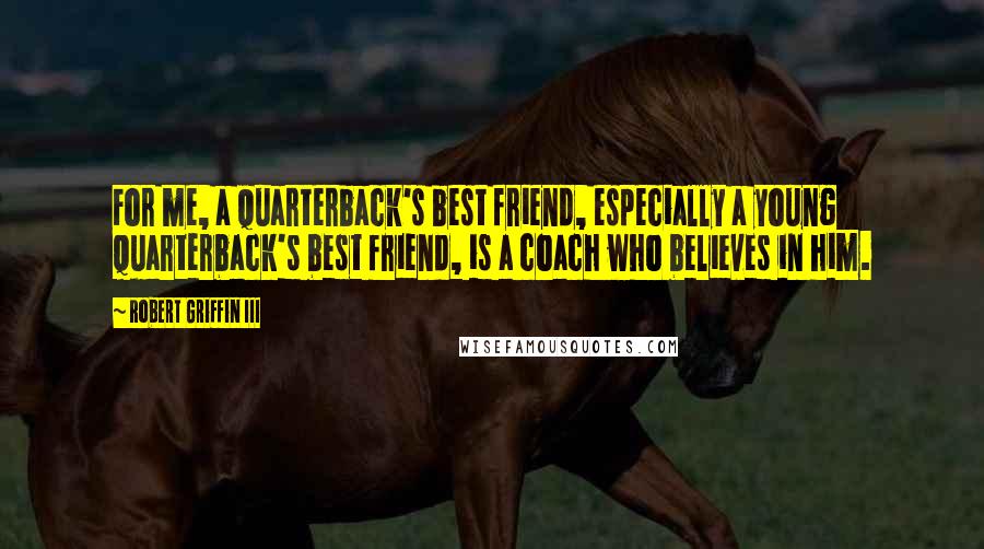 Robert Griffin III Quotes: For me, a quarterback's best friend, especially a young quarterback's best friend, is a coach who believes in him.