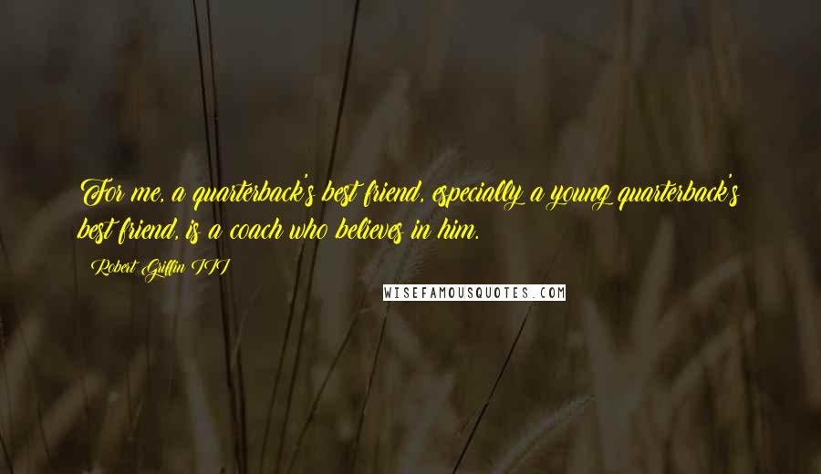 Robert Griffin III Quotes: For me, a quarterback's best friend, especially a young quarterback's best friend, is a coach who believes in him.