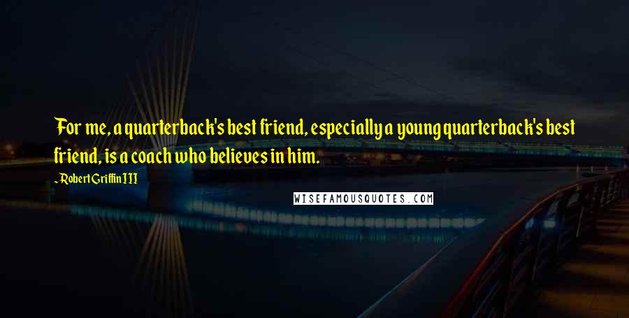 Robert Griffin III Quotes: For me, a quarterback's best friend, especially a young quarterback's best friend, is a coach who believes in him.
