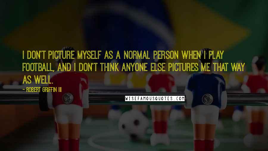 Robert Griffin III Quotes: I don't picture myself as a normal person when I play football, and I don't think anyone else pictures me that way as well.