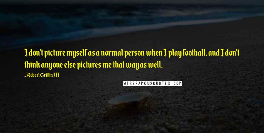 Robert Griffin III Quotes: I don't picture myself as a normal person when I play football, and I don't think anyone else pictures me that way as well.