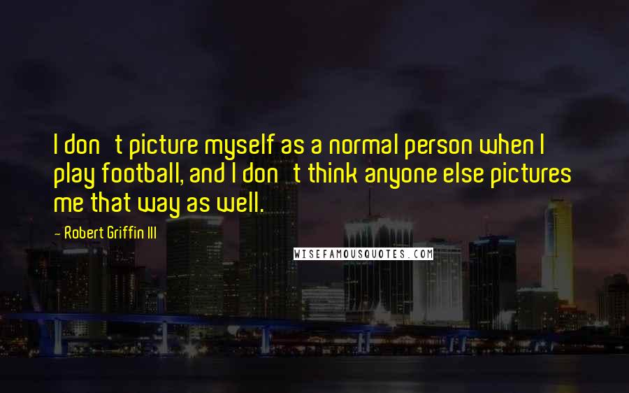 Robert Griffin III Quotes: I don't picture myself as a normal person when I play football, and I don't think anyone else pictures me that way as well.