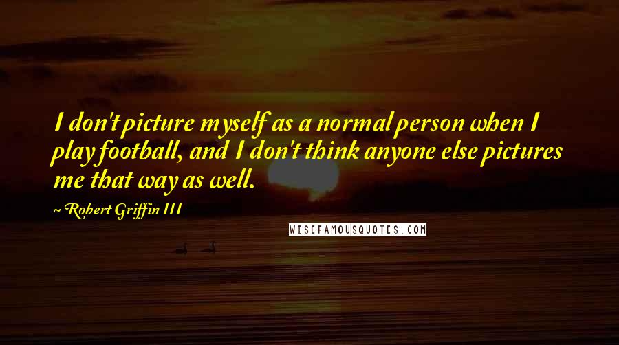 Robert Griffin III Quotes: I don't picture myself as a normal person when I play football, and I don't think anyone else pictures me that way as well.