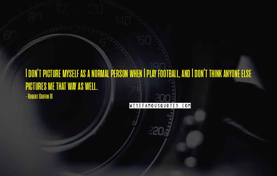 Robert Griffin III Quotes: I don't picture myself as a normal person when I play football, and I don't think anyone else pictures me that way as well.