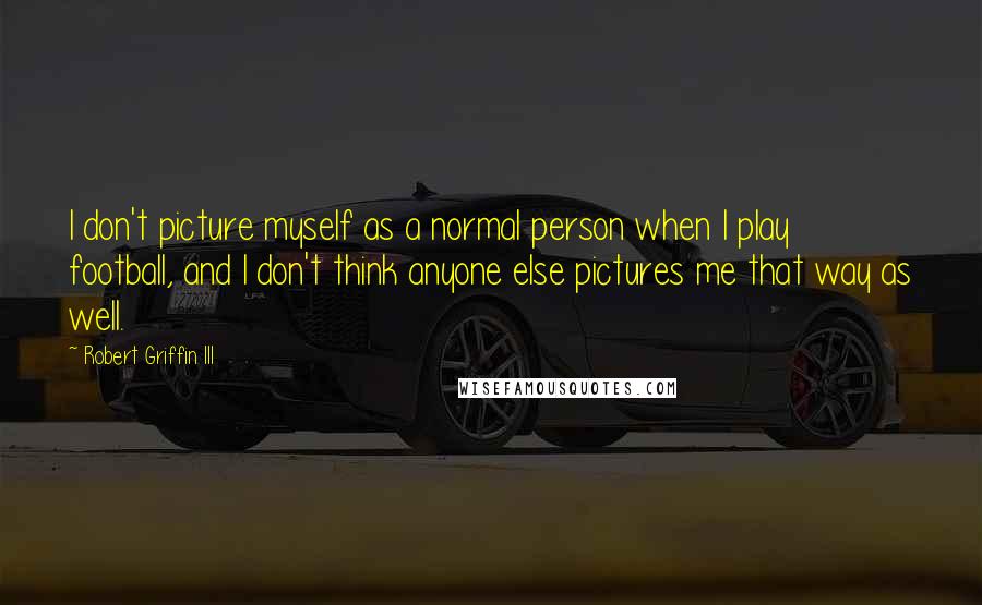 Robert Griffin III Quotes: I don't picture myself as a normal person when I play football, and I don't think anyone else pictures me that way as well.