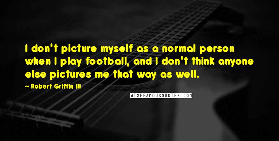 Robert Griffin III Quotes: I don't picture myself as a normal person when I play football, and I don't think anyone else pictures me that way as well.