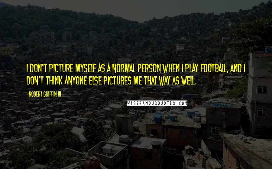 Robert Griffin III Quotes: I don't picture myself as a normal person when I play football, and I don't think anyone else pictures me that way as well.