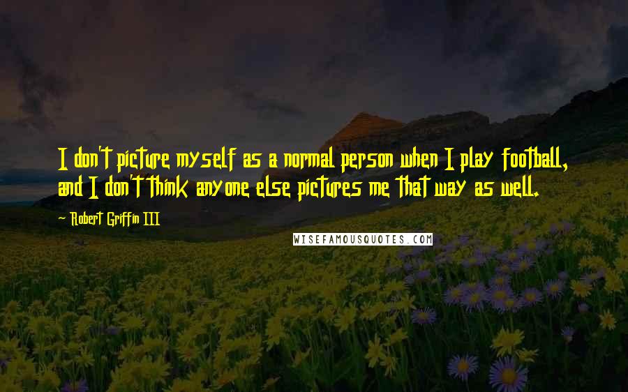 Robert Griffin III Quotes: I don't picture myself as a normal person when I play football, and I don't think anyone else pictures me that way as well.