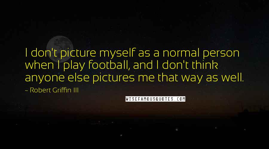 Robert Griffin III Quotes: I don't picture myself as a normal person when I play football, and I don't think anyone else pictures me that way as well.