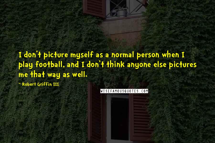 Robert Griffin III Quotes: I don't picture myself as a normal person when I play football, and I don't think anyone else pictures me that way as well.