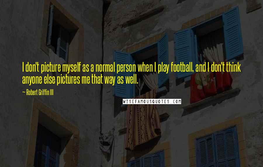 Robert Griffin III Quotes: I don't picture myself as a normal person when I play football, and I don't think anyone else pictures me that way as well.