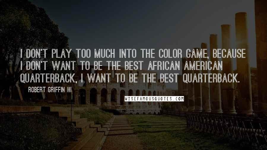 Robert Griffin III Quotes: I don't play too much into the color game, because I don't want to be the best African American quarterback, I want to be the best quarterback.