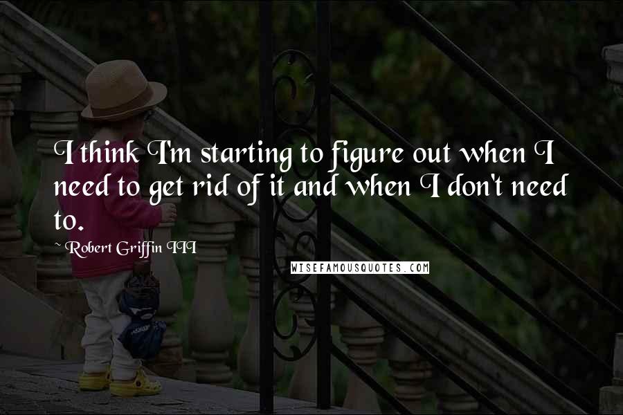 Robert Griffin III Quotes: I think I'm starting to figure out when I need to get rid of it and when I don't need to.