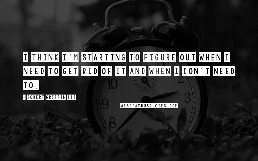 Robert Griffin III Quotes: I think I'm starting to figure out when I need to get rid of it and when I don't need to.