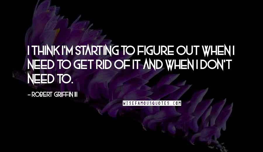 Robert Griffin III Quotes: I think I'm starting to figure out when I need to get rid of it and when I don't need to.