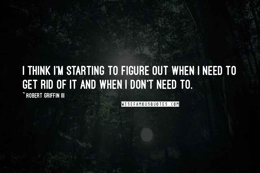 Robert Griffin III Quotes: I think I'm starting to figure out when I need to get rid of it and when I don't need to.