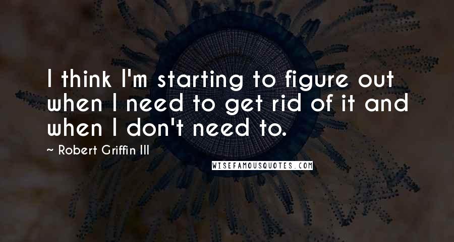 Robert Griffin III Quotes: I think I'm starting to figure out when I need to get rid of it and when I don't need to.