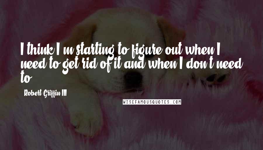Robert Griffin III Quotes: I think I'm starting to figure out when I need to get rid of it and when I don't need to.