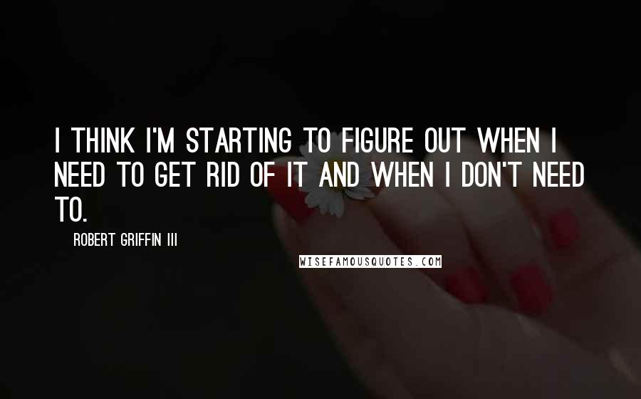 Robert Griffin III Quotes: I think I'm starting to figure out when I need to get rid of it and when I don't need to.