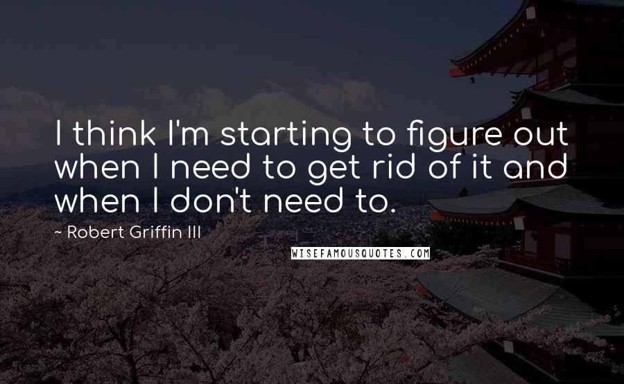 Robert Griffin III Quotes: I think I'm starting to figure out when I need to get rid of it and when I don't need to.