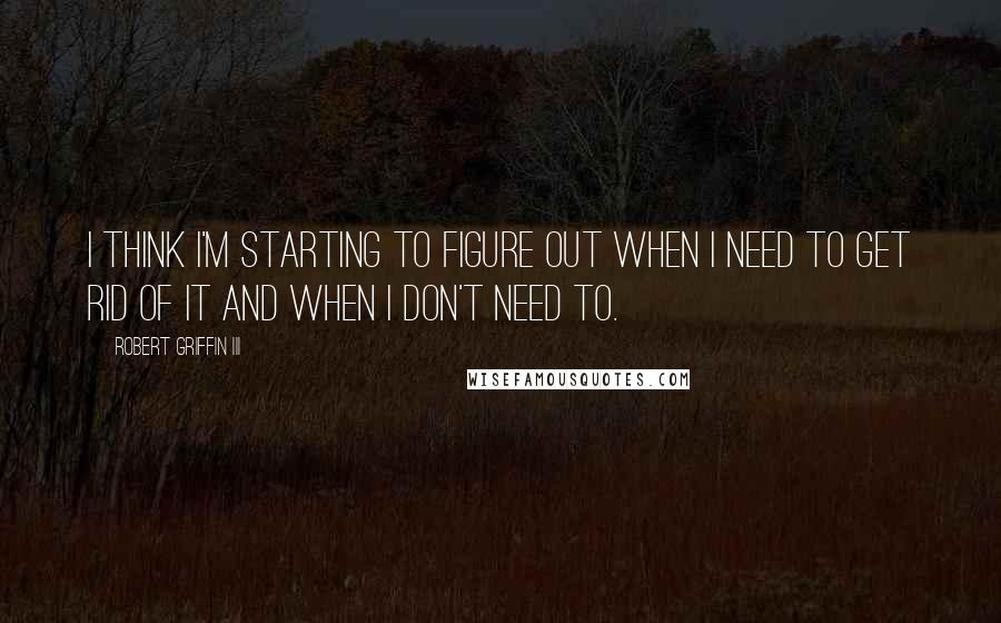 Robert Griffin III Quotes: I think I'm starting to figure out when I need to get rid of it and when I don't need to.