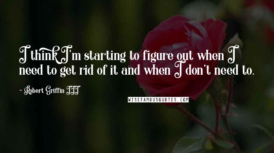 Robert Griffin III Quotes: I think I'm starting to figure out when I need to get rid of it and when I don't need to.