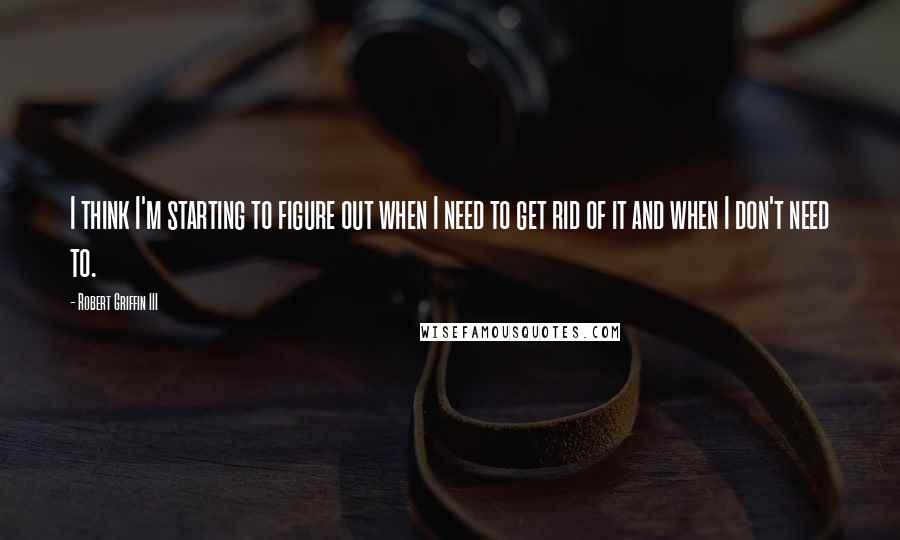 Robert Griffin III Quotes: I think I'm starting to figure out when I need to get rid of it and when I don't need to.