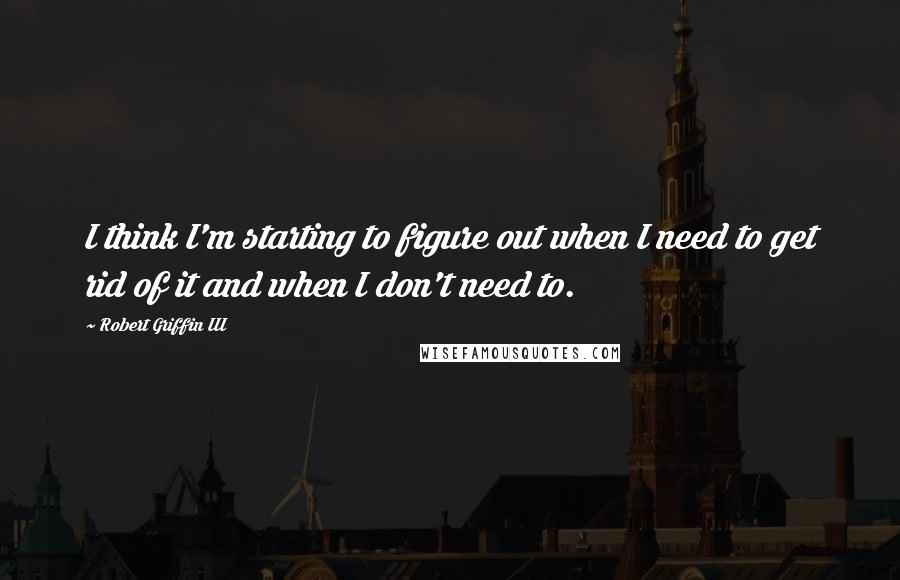 Robert Griffin III Quotes: I think I'm starting to figure out when I need to get rid of it and when I don't need to.