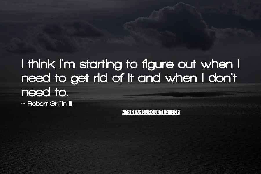 Robert Griffin III Quotes: I think I'm starting to figure out when I need to get rid of it and when I don't need to.