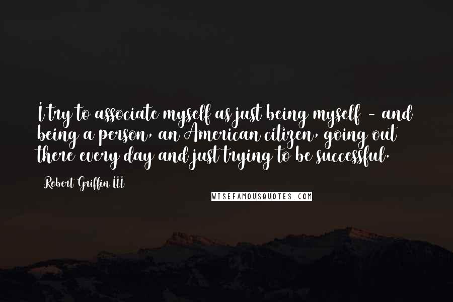 Robert Griffin III Quotes: I try to associate myself as just being myself - and being a person, an American citizen, going out there every day and just trying to be successful.