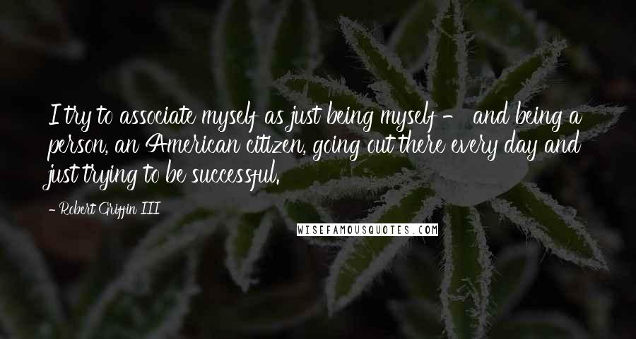 Robert Griffin III Quotes: I try to associate myself as just being myself - and being a person, an American citizen, going out there every day and just trying to be successful.