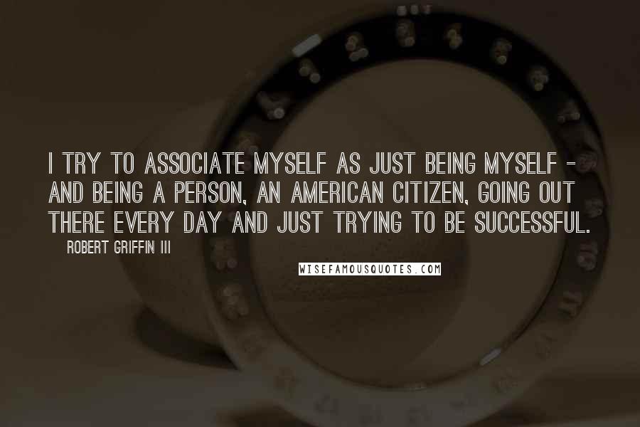 Robert Griffin III Quotes: I try to associate myself as just being myself - and being a person, an American citizen, going out there every day and just trying to be successful.