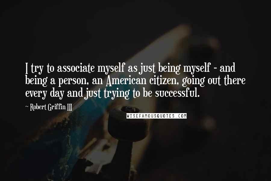 Robert Griffin III Quotes: I try to associate myself as just being myself - and being a person, an American citizen, going out there every day and just trying to be successful.