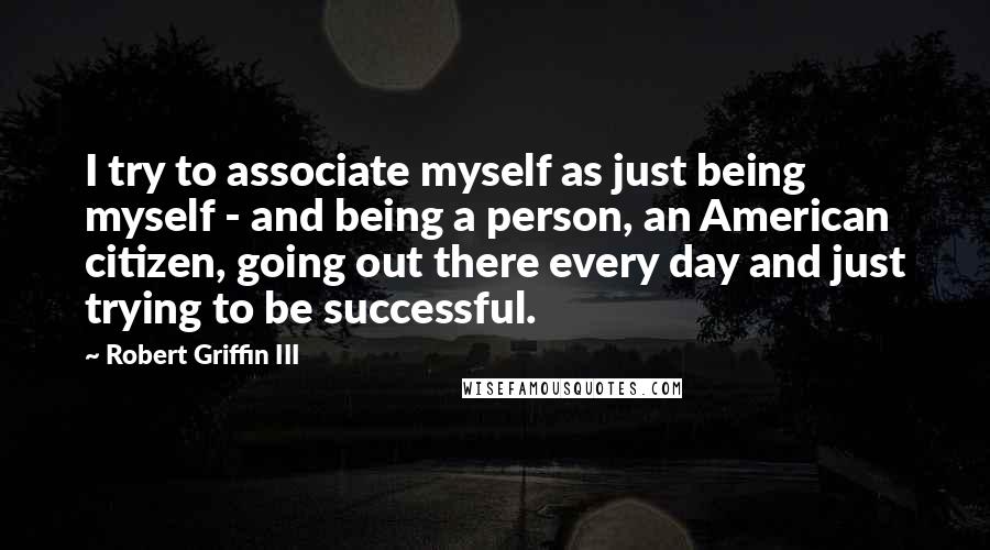 Robert Griffin III Quotes: I try to associate myself as just being myself - and being a person, an American citizen, going out there every day and just trying to be successful.