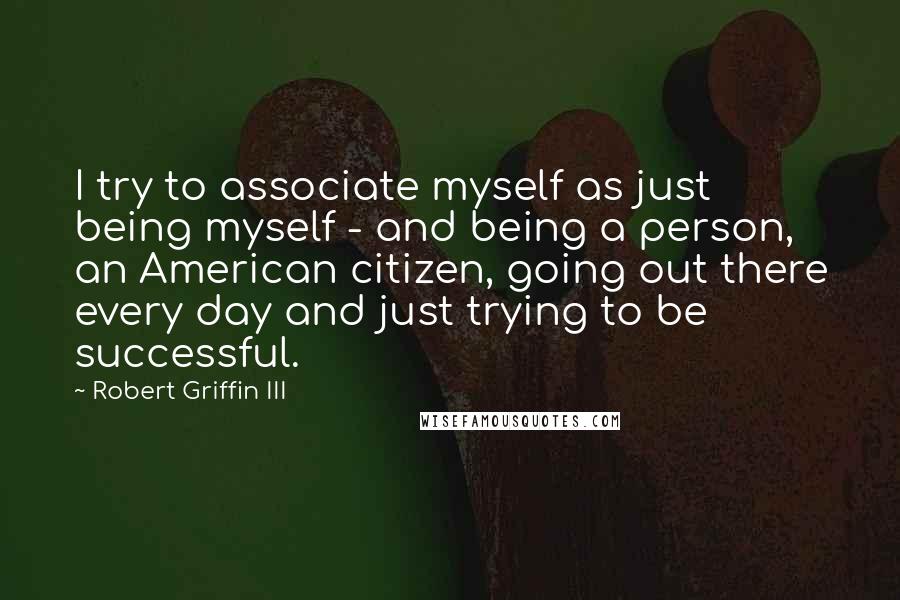 Robert Griffin III Quotes: I try to associate myself as just being myself - and being a person, an American citizen, going out there every day and just trying to be successful.