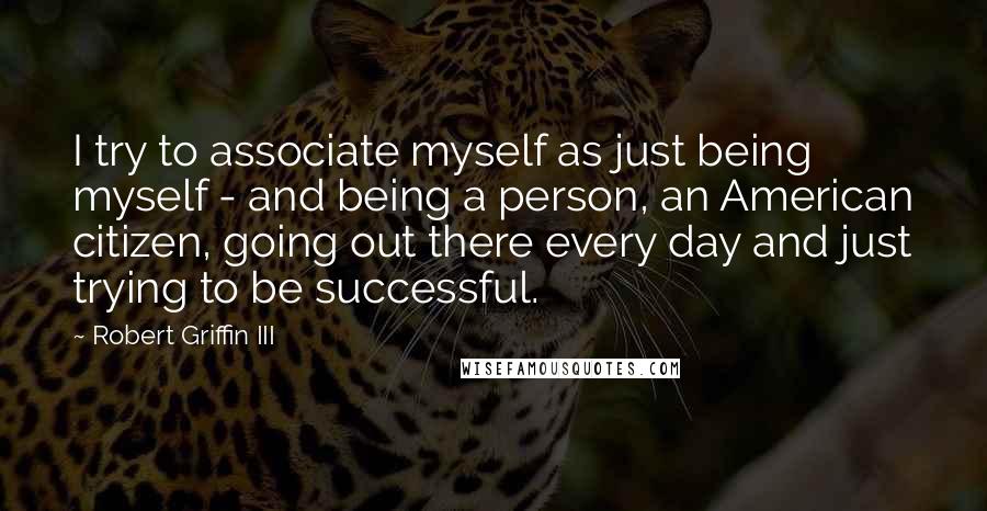 Robert Griffin III Quotes: I try to associate myself as just being myself - and being a person, an American citizen, going out there every day and just trying to be successful.