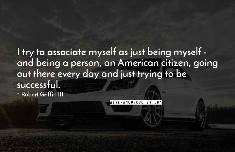 Robert Griffin III Quotes: I try to associate myself as just being myself - and being a person, an American citizen, going out there every day and just trying to be successful.