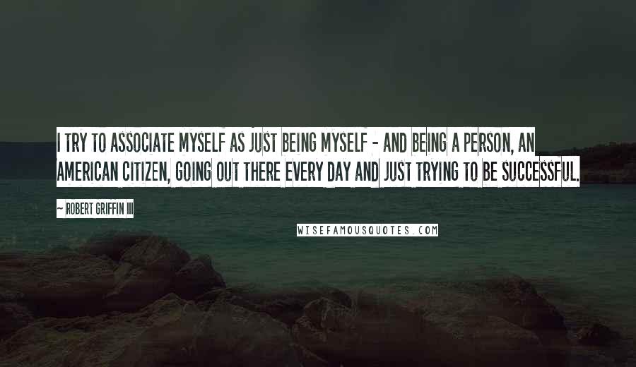 Robert Griffin III Quotes: I try to associate myself as just being myself - and being a person, an American citizen, going out there every day and just trying to be successful.
