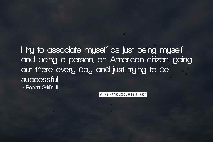 Robert Griffin III Quotes: I try to associate myself as just being myself - and being a person, an American citizen, going out there every day and just trying to be successful.